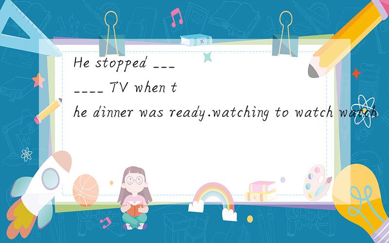 He stopped _______ TV when the dinner was ready.watching to watch watch