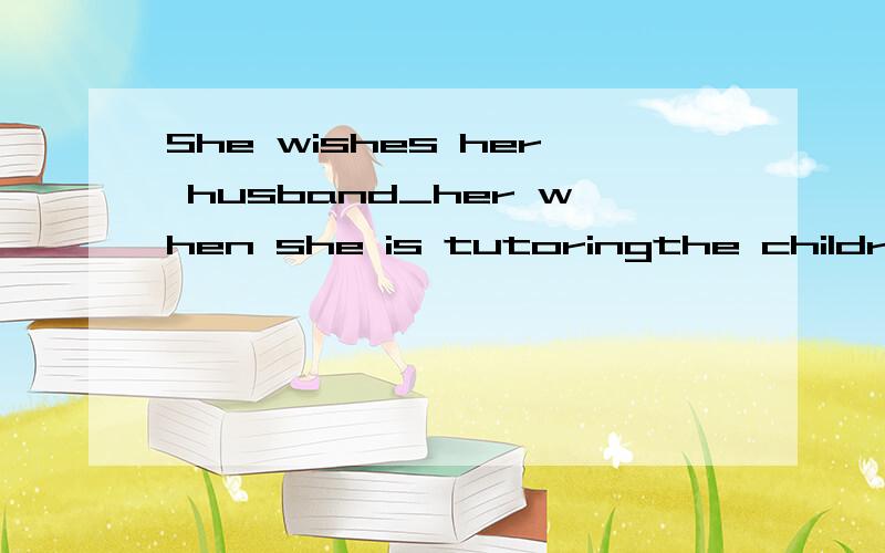 She wishes her husband_her when she is tutoringthe children. A.had not interrtpted B.would not interrupt 我选A,答案是B,为什么?