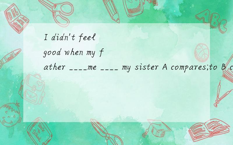 I didn't feel good when my father ____me ____ my sister A compares;to B compared;to