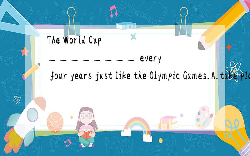 The World Cup ________ every four years just like the Olympic Games.A.take place B.takes placeC.happen D.happens