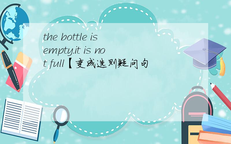 the bottle is empty.it is not full【变成选则疑问句
