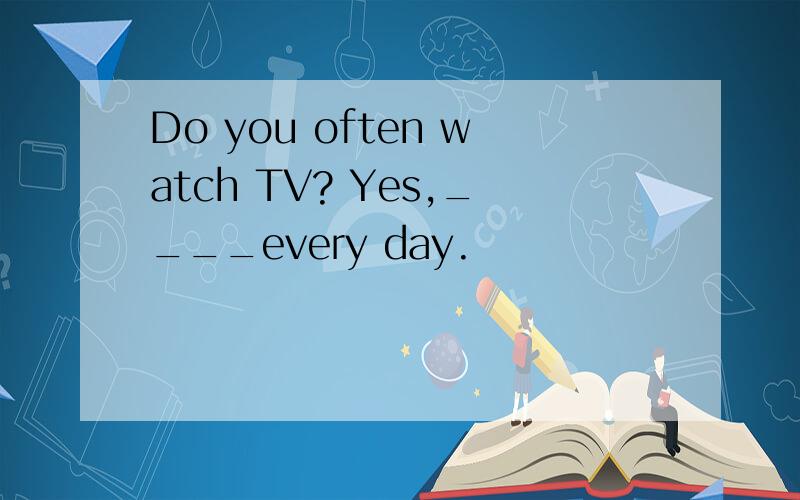 Do you often watch TV? Yes,____every day.