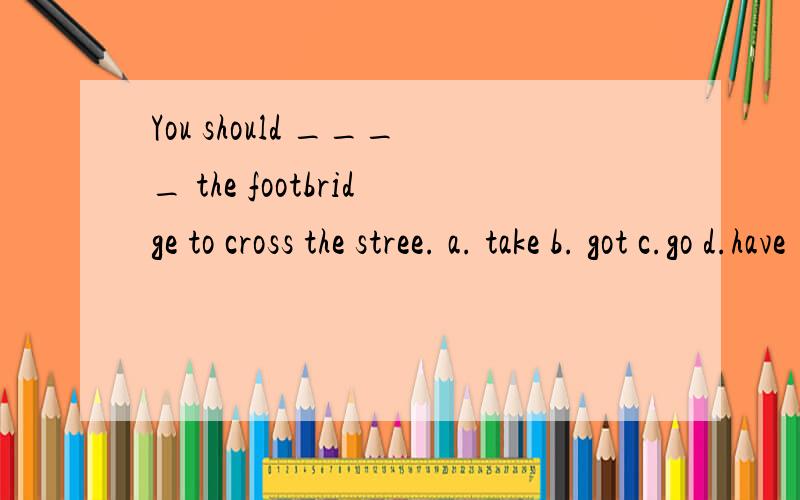 You should ____ the footbridge to cross the stree. a. take b. got c.go d.have