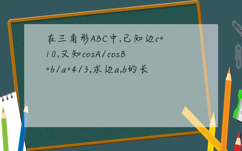 在三角形ABC中,已知边c=10,又知cosA/cosB=b/a=4/3,求边a,b的长