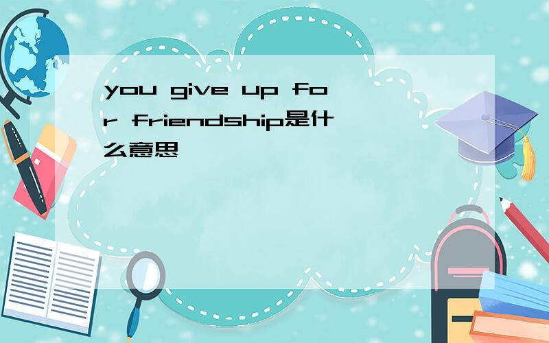 you give up for friendship是什么意思