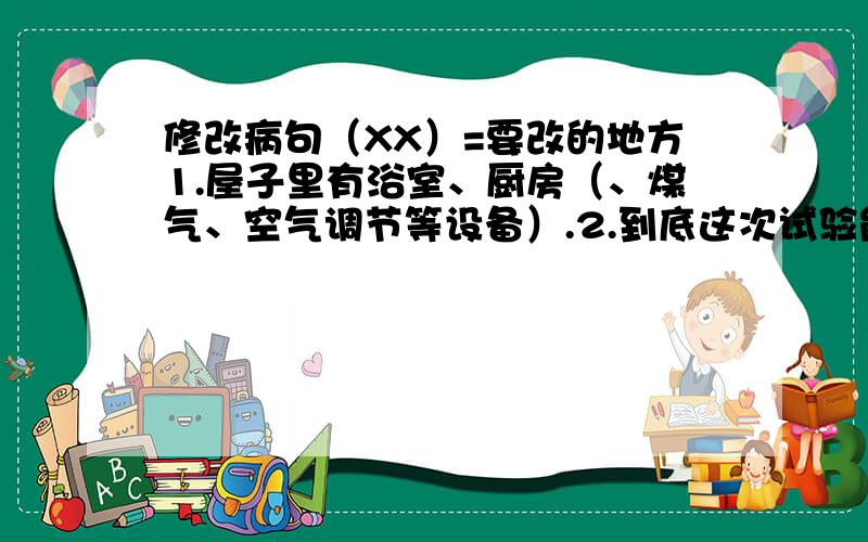 修改病句（XX）=要改的地方1.屋子里有浴室、厨房（、煤气、空气调节等设备）.2.到底这次试验能否成功,（我认为还是一个怀疑）.3.他提出的批评基本上是完全正确的.4.他第一次来香港,头一