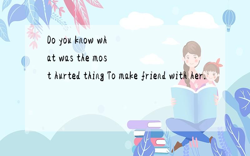 Do you know what was the most hurted thing To make friend with her.