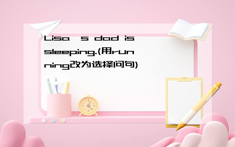 Lisa's dad is sleeping.(用running改为选择问句)