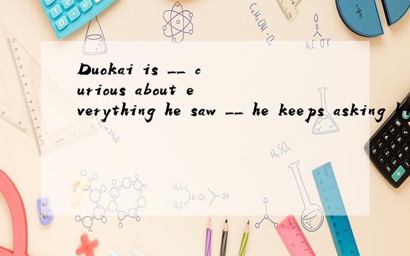 Duokai is __ curious about everything he saw __ he keeps asking his parents a lot