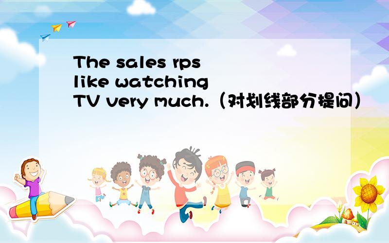 The sales rps like watching TV very much.（对划线部分提问）