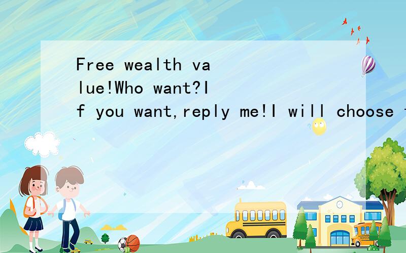Free wealth value!Who want?If you want,reply me!I will choose the guy who reply me at first!