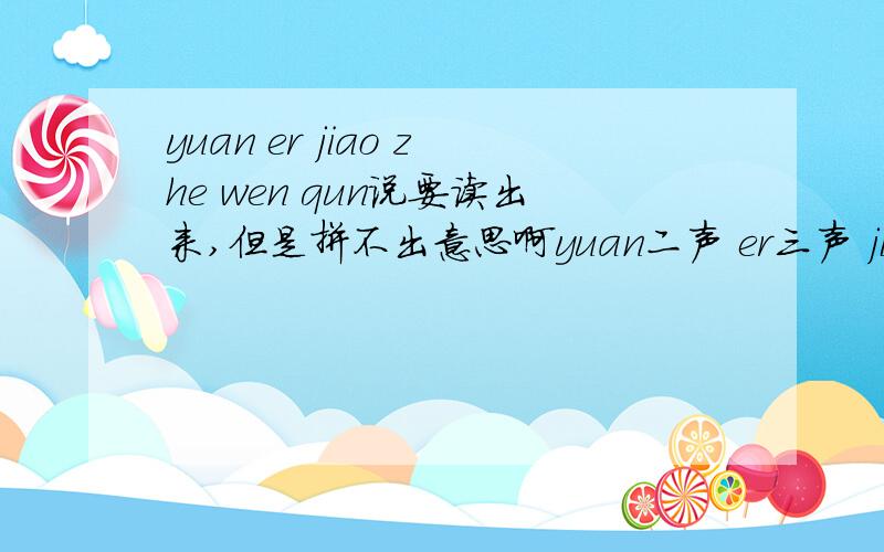 yuan er jiao zhe wen qun说要读出来,但是拼不出意思啊yuan二声 er三声 jiao四声 zhe四声 wen一声 qun二声