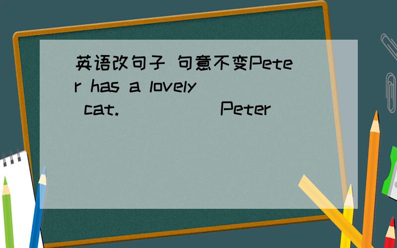 英语改句子 句意不变Peter has a lovely cat._____ Peter ______ a lovely cat?