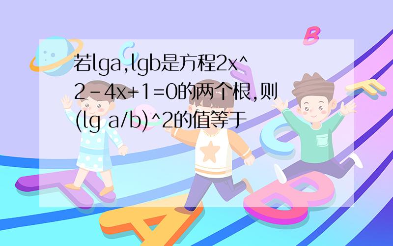 若lga,lgb是方程2x^2-4x+1=0的两个根,则(lg a/b)^2的值等于
