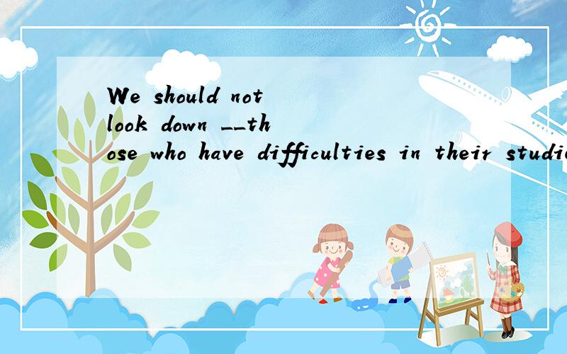 We should not look down __those who have difficulties in their studiesA over B upon 这个为什么用B 请说明下 为什么不选A