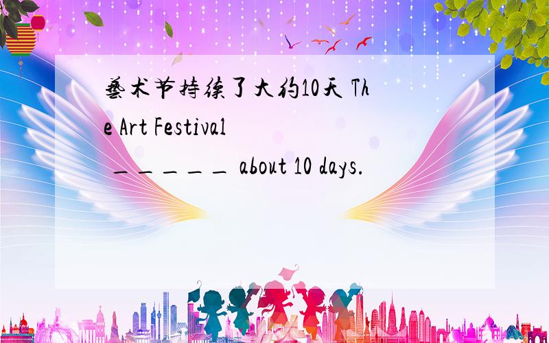 艺术节持续了大约10天 The Art Festival _____ about 10 days.