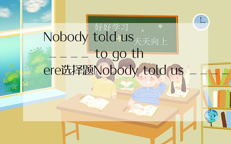 Nobody told us ____ to go there选择题Nobody told us ____ to go thereA if B whether C why D where选什么为什么