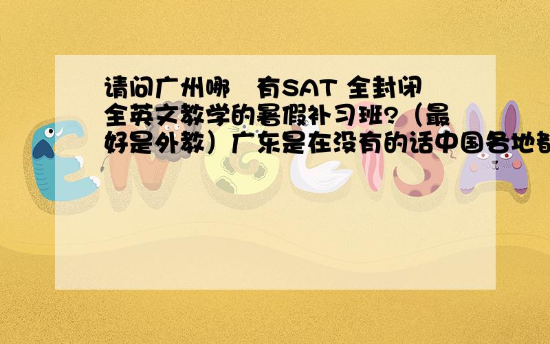 请问广州哪裏有SAT 全封闭全英文教学的暑假补习班?（最好是外教）广东是在没有的话中国各地都可以