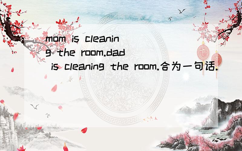 mom is cleaning the room.dad is cleaning the room.合为一句话.