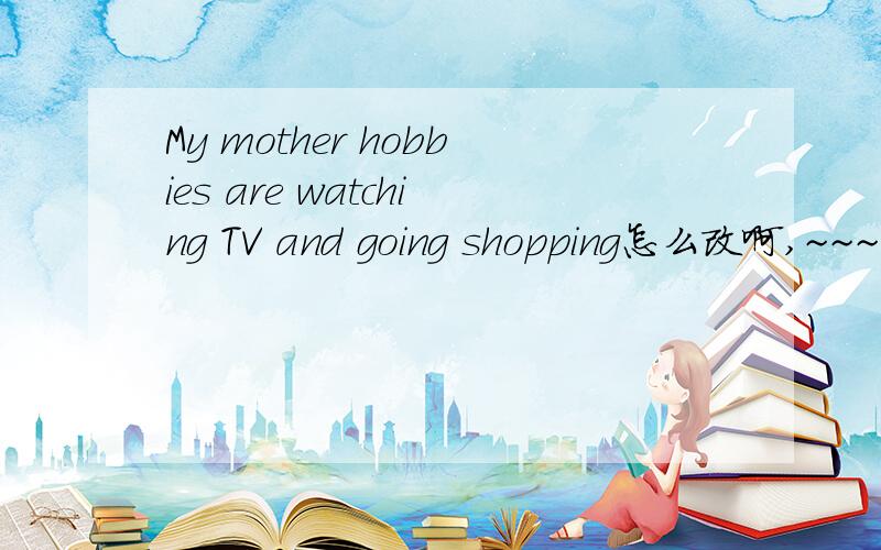My mother hobbies are watching TV and going shopping怎么改啊,~~~~(>_