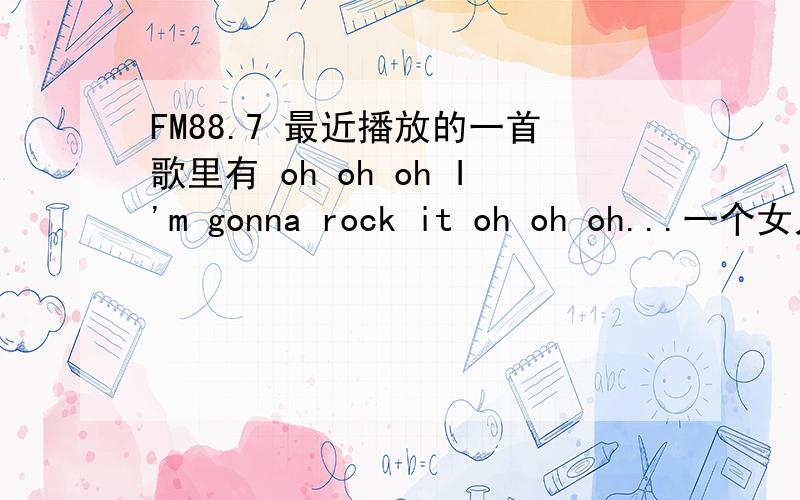 FM88.7 最近播放的一首歌里有 oh oh oh I'm gonna rock it oh oh oh...一个女人唱的!