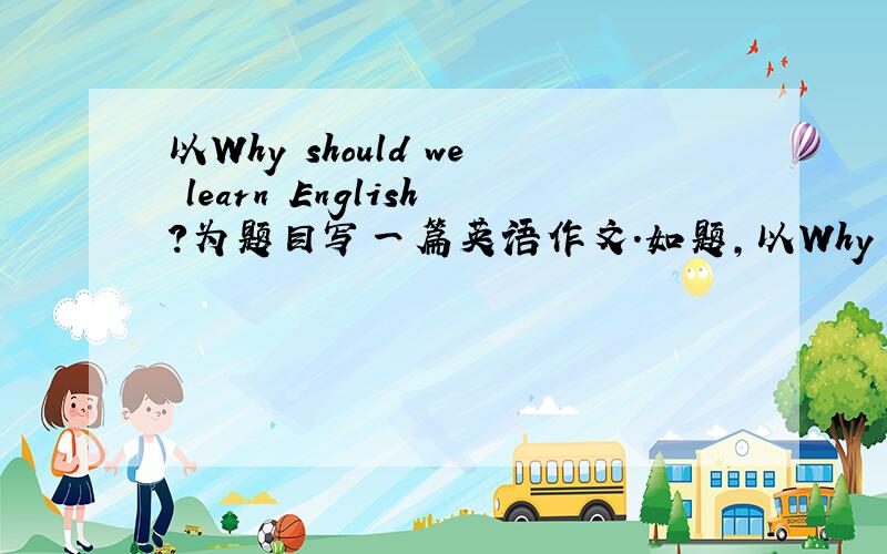 以Why should we learn English?为题目写一篇英语作文.如题,以Why should we learn English?为题目写一篇英语作文,5句话以上,要高一水平的,快要交上去了