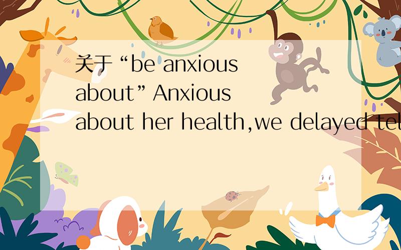关于“be anxious about”Anxious about her health,we delayed telling the truth为什么有的词组放到句首省了be动词,有的又没有呢?可否帮我举例说明一下?为什么有的动词放在句首是“Be doing”的形式,有的是