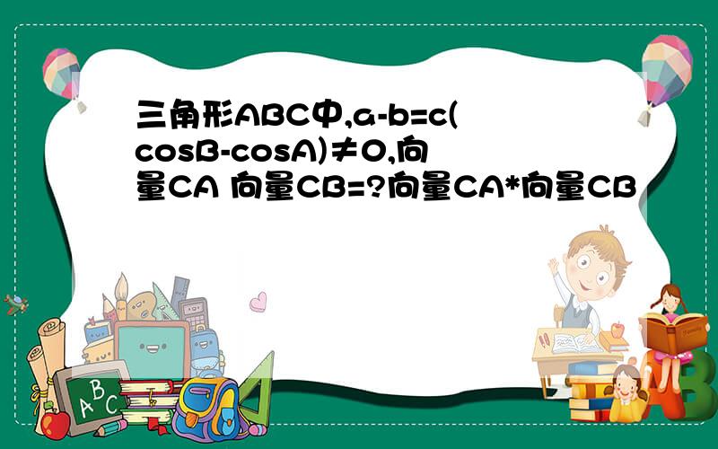 三角形ABC中,a-b=c(cosB-cosA)≠0,向量CA 向量CB=?向量CA*向量CB