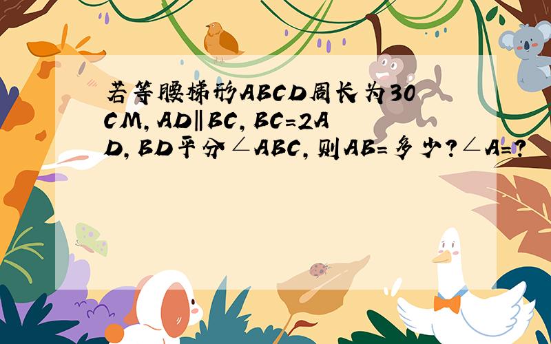 若等腰梯形ABCD周长为30CM,AD‖BC,BC=2AD,BD平分∠ABC,则AB=多少?∠A=?
