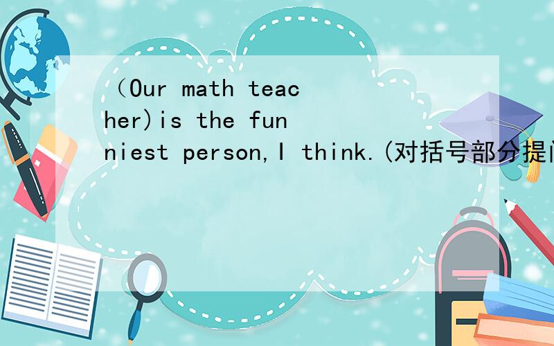（Our math teacher)is the funniest person,I think.(对括号部分提问）____do you think____the funniest person.说明原因！用不用whom？