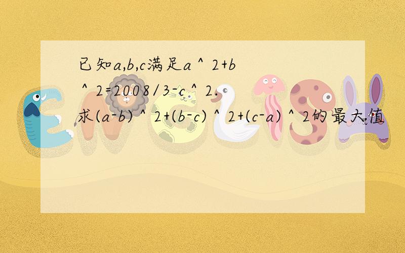 已知a,b,c满足a＾2+b＾2=2008/3-c＾2.求(a-b)＾2+(b-c)＾2+(c-a)＾2的最大值