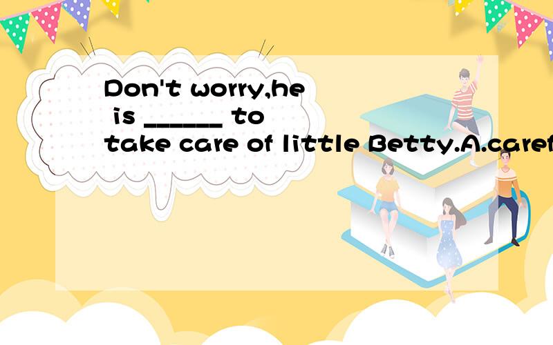Don't worry,he is ______ to take care of little Betty.A.carefully enough B.enough carefulC.careful enough D.enough careful.