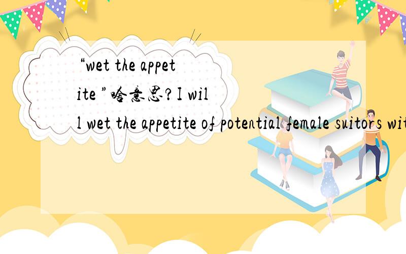 “wet the appetite ”啥意思?I will wet the appetite of potential female suitors with the knowledge that I am an attractive,physically fit,highly educated,socially connected,and very successful professional man with global business interests.