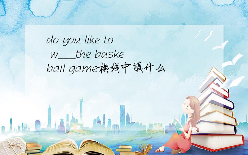 do you like to w___the baskeball game横线中填什么
