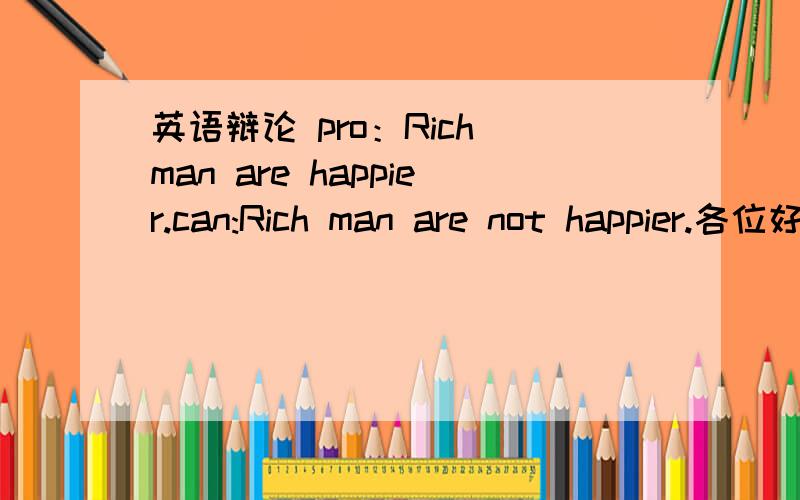 英语辩论 pro：Rich man are happier.can:Rich man are not happier.各位好心朋友,求英文和中文翻译,后天比赛,我急须,