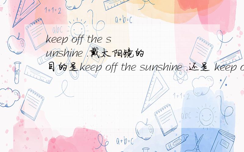keep off the sunshine .戴太阳镜的目的是keep off the sunshine .还是 keep out the sunshine