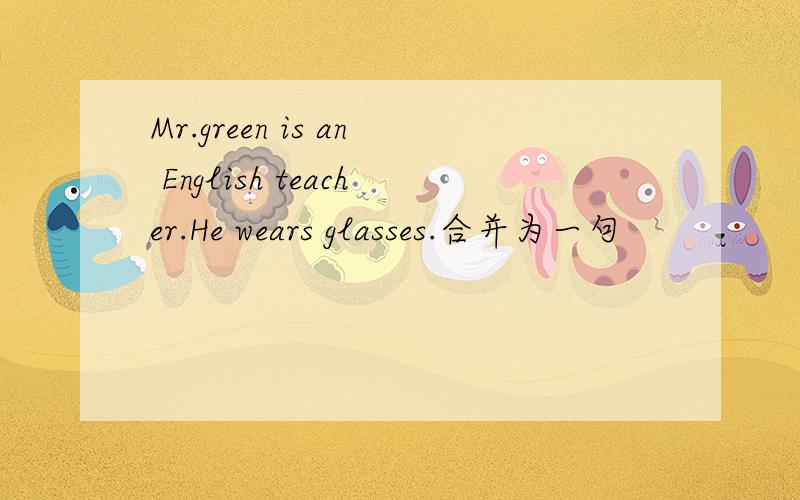 Mr.green is an English teacher.He wears glasses.合并为一句