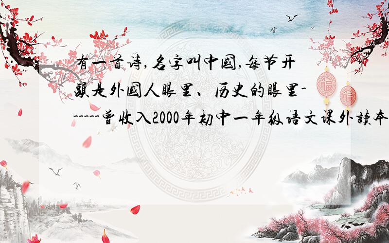 有一首诗,名字叫中国,每节开头是外国人眼里、历史的眼里------曾收入2000年初中一年级语文课外读本.