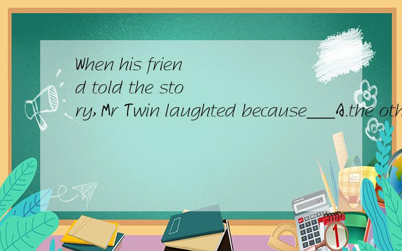 When his friend told the story,Mr Twin laughted because___A.the others were laughingB.he wanted others to think he also liked the story Mr Twin was very deaf,but he did not like people to know this.One evening he invited some friends to dinner.While