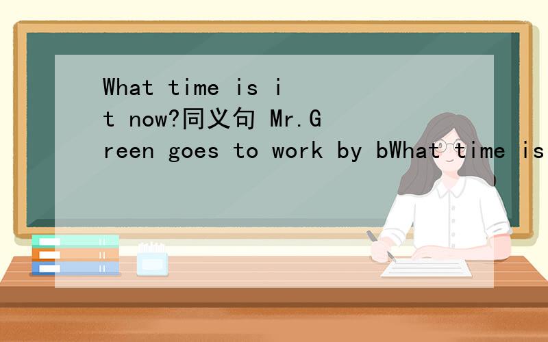 What time is it now?同义句 Mr.Green goes to work by bWhat time is it now?同义句Mr.Green goes to work by bus.同义句