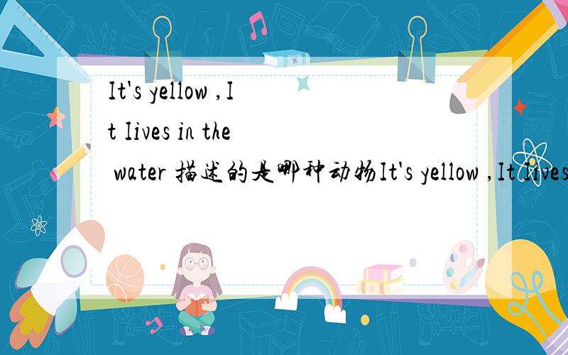 It's yellow ,It Iives in the water 描述的是哪种动物It's yellow ,It Iives in the water 描述的是哪种动物?