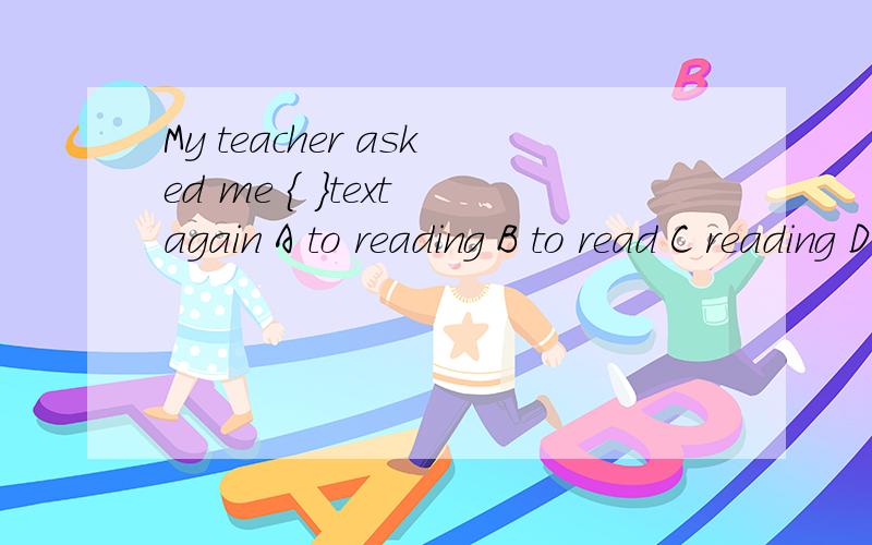 My teacher asked me ｛ ｝text again A to reading B to read C reading D read