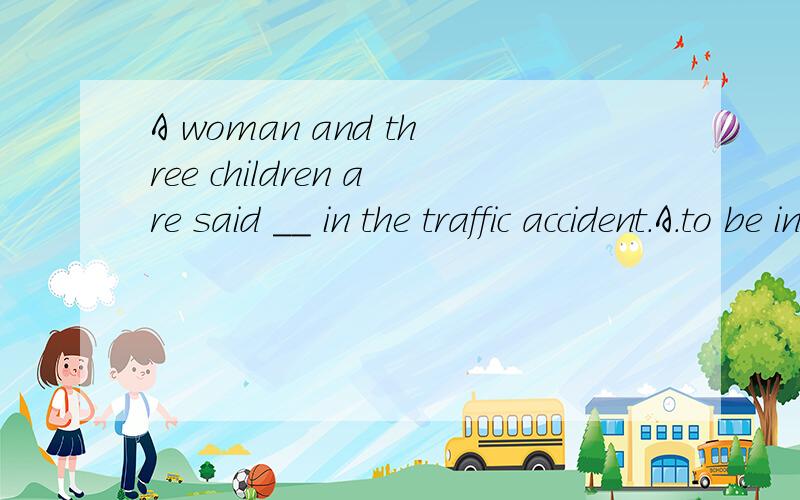 A woman and three children are said __ in the traffic accident.A.to be injuredd B.to have beeninjured C.having been injured D.being injured答案为何不选A?并翻译句子.