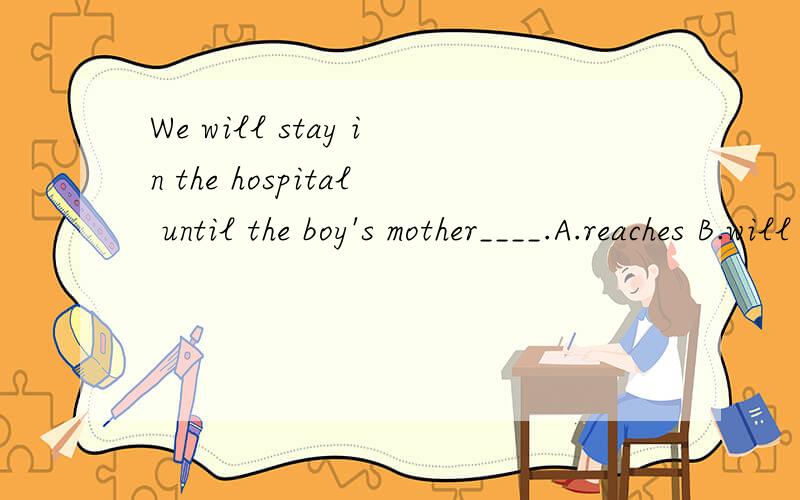 We will stay in the hospital until the boy's mother____.A.reaches B.will come C.arrives D.left我是选择A的,因为我觉得如果是选择 arrive ,就因该在arrive后面加上at.可是答案是选择C.为什么呢?