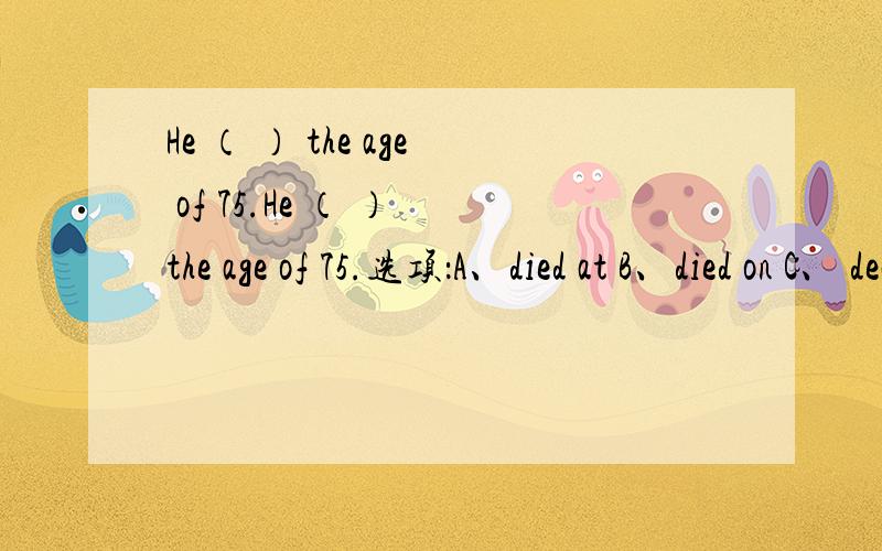 He （ ） the age of 75.He （ ） the age of 75.选项：A、died at B、died on C、 dead at D、dead on 希望能顺便分析一下每个选项