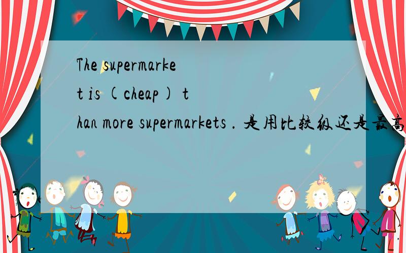 The supermarket is (cheap) than more supermarkets . 是用比较级还是最高级?