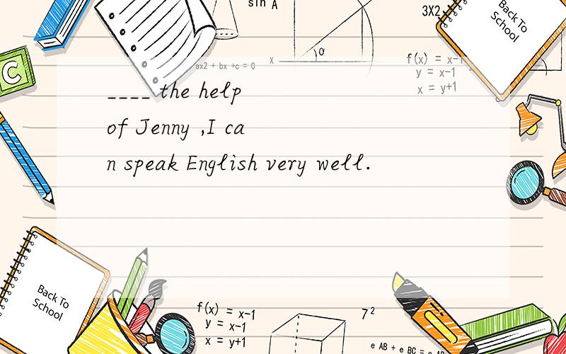 ____ the help of Jenny ,I can speak English very well.