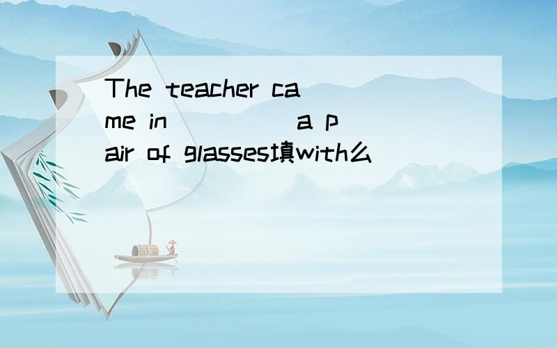 The teacher came in ____ a pair of glasses填with么