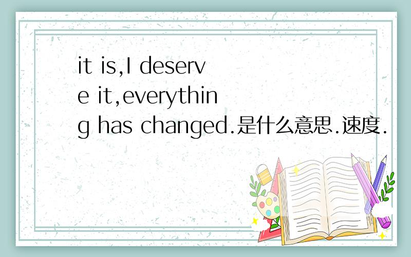 it is,I deserve it,everything has changed.是什么意思.速度.
