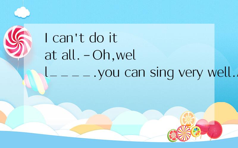 I can't do it at all.-Oh,well____.you can sing very well.A.no problem B.of courese notC.I'm afraid not D.never mind 请问该选哪一个,